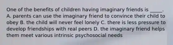 One of the benefits of children having imaginary friends is _____. A. parents can use the imaginary friend to convince their child to obey B. the child will never feel lonely C. there is less pressure to develop friendships with real peers D. the imaginary friend helps them meet various intrinsic psychosocial needs