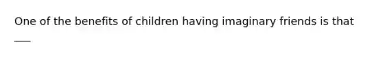 One of the benefits of children having imaginary friends is that ___