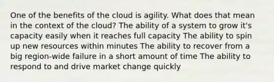 One of the benefits of the cloud is agility. What does that mean in the context of the cloud? The ability of a system to grow it's capacity easily when it reaches full capacity The ability to spin up new resources within minutes The ability to recover from a big region-wide failure in a short amount of time The ability to respond to and drive market change quickly