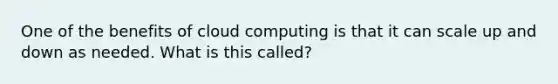 One of the benefits of cloud computing is that it can scale up and down as needed. What is this called?