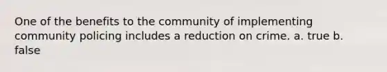 One of the benefits to the community of implementing community policing includes a reduction on crime. a. true b. false