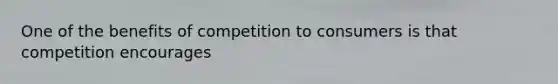 One of the benefits of competition to consumers is that competition encourages