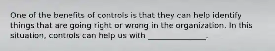 One of the benefits of controls is that they can help identify things that are going right or wrong in the organization. In this situation, controls can help us with _______________.