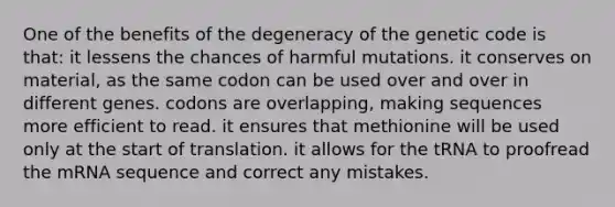 One of the benefits of the degeneracy of the genetic code is that: it lessens the chances of harmful mutations. it conserves on material, as the same codon can be used over and over in different genes. codons are overlapping, making sequences more efficient to read. it ensures that methionine will be used only at the start of translation. it allows for the tRNA to proofread the mRNA sequence and correct any mistakes.