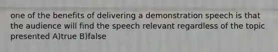 one of the benefits of delivering a demonstration speech is that the audience will find the speech relevant regardless of the topic presented A)true B)false