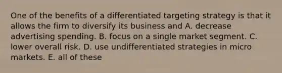 One of the benefits of a differentiated targeting strategy is that it allows the firm to diversify its business and A. decrease advertising spending. B. focus on a single market segment. C. lower overall risk. D. use undifferentiated strategies in micro markets. E. all of these