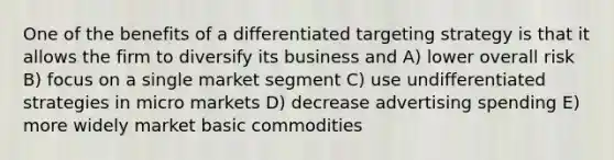 One of the benefits of a differentiated targeting strategy is that it allows the firm to diversify its business and A) lower overall risk B) focus on a single market segment C) use undifferentiated strategies in micro markets D) decrease advertising spending E) more widely market basic commodities