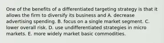 One of the benefits of a differentiated targeting strategy is that it allows the firm to diversify its business and A. decrease advertising spending. B. focus on a single market segment. C. lower overall risk. D. use undifferentiated strategies in micro markets. E. more widely market basic commodities.