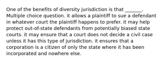 One of the benefits of diversity jurisdiction is that _______. Multiple choice question. it allows a plaintiff to sue a defendant in whatever court the plaintiff happens to prefer. it may help protect out-of-state defendants from potentially biased state courts. it may ensure that a court does not decide a civil case unless it has this type of jurisdiction. it ensures that a corporation is a citizen of only the state where it has been incorporated and nowhere else.