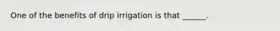 One of the benefits of drip irrigation is that ______.