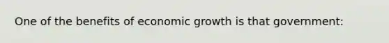 One of the benefits of economic growth is that government: