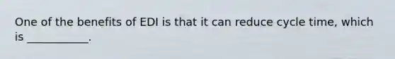 One of the benefits of EDI is that it can reduce cycle time, which is ___________.