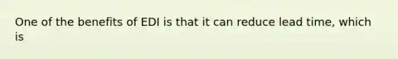 One of the benefits of EDI is that it can reduce lead time, which is