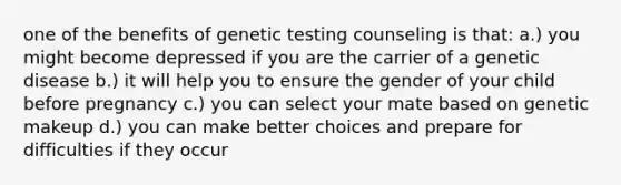 one of the benefits of genetic testing counseling is that: a.) you might become depressed if you are the carrier of a genetic disease b.) it will help you to ensure the gender of your child before pregnancy c.) you can select your mate based on genetic makeup d.) you can make better choices and prepare for difficulties if they occur