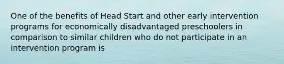 One of the benefits of Head Start and other early intervention programs for economically disadvantaged preschoolers in comparison to similar children who do not participate in an intervention program is