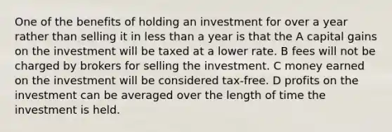 One of the benefits of holding an investment for over a year rather than selling it in less than a year is that the A capital gains on the investment will be taxed at a lower rate. B fees will not be charged by brokers for selling the investment. C money earned on the investment will be considered tax-free. D profits on the investment can be averaged over the length of time the investment is held.