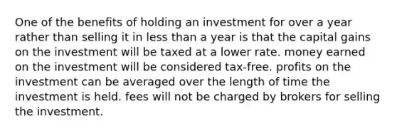 One of the benefits of holding an investment for over a year rather than selling it in less than a year is that the capital gains on the investment will be taxed at a lower rate. money earned on the investment will be considered tax-free. profits on the investment can be averaged over the length of time the investment is held. fees will not be charged by brokers for selling the investment.