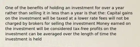 One of the benefits of holding an investment for over a year rather than selling it in less than a year is that the: Capital gains on the investment will be taxed at a lower rate fees will not be charged by brokers for selling the investment Money earned on the investment will be considered tax-free profits on the investment can be averaged over the length of time the investment is held