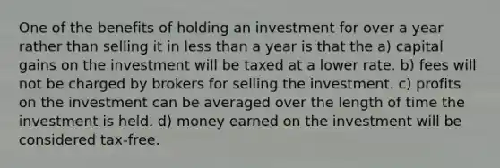 One of the benefits of holding an investment for over a year rather than selling it in less than a year is that the a) capital gains on the investment will be taxed at a lower rate. b) fees will not be charged by brokers for selling the investment. c) profits on the investment can be averaged over the length of time the investment is held. d) money earned on the investment will be considered tax-free.