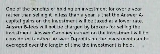 One of the benefits of holding an investment for over a year rather than selling it in less than a year is that the Answer A-capital gains on the investment will be taxed at a lower rate. Answer B-fees will not be charged by brokers for selling the investment. Answer C-money earned on the investment will be considered tax-free. Answer D-profits on the investment can be averaged over the length of time the investment is held.