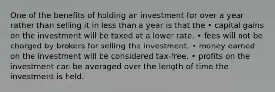 One of the benefits of holding an investment for over a year rather than selling it in less than a year is that the • capital gains on the investment will be taxed at a lower rate. • fees will not be charged by brokers for selling the investment. • money earned on the investment will be considered tax-free. • profits on the investment can be averaged over the length of time the investment is held.