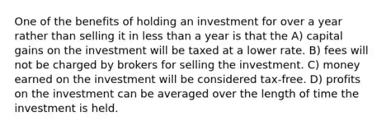 One of the benefits of holding an investment for over a year rather than selling it in less than a year is that the A) capital gains on the investment will be taxed at a lower rate. B) fees will not be charged by brokers for selling the investment. C) money earned on the investment will be considered tax-free. D) profits on the investment can be averaged over the length of time the investment is held.