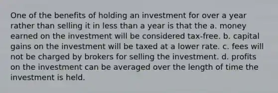 One of the benefits of holding an investment for over a year rather than selling it in <a href='https://www.questionai.com/knowledge/k7BtlYpAMX-less-than' class='anchor-knowledge'>less than</a> a year is that the a. money earned on the investment will be considered tax-free. b. capital gains on the investment will be taxed at a lower rate. c. fees will not be charged by brokers for selling the investment. d. profits on the investment can be averaged over the length of time the investment is held.