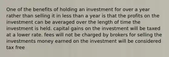 One of the benefits of holding an investment for over a year rather than selling it in less than a year is that the profits on the investment can be averaged over the length of time the investment is held. capital gains on the investment will be taxed at a lower rate. fees will not be charged by brokers for selling the investments money earned on the investment will be considered tax free