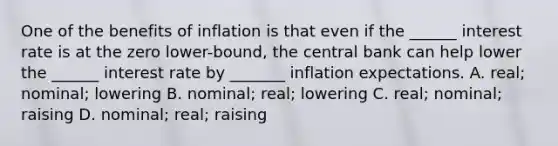 One of the benefits of inflation is that even if the ______ interest rate is at the zero lower-bound, the central bank can help lower the ______ interest rate by _______ inflation expectations. A. real; nominal; lowering B. nominal; real; lowering C. real; nominal; raising D. nominal; real; raising