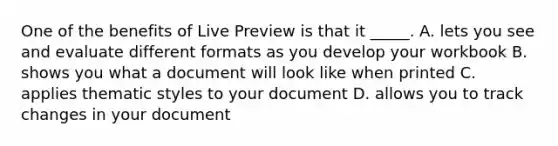 One of the benefits of Live Preview is that it _____. A. lets you see and evaluate different formats as you develop your workbook B. shows you what a document will look like when printed C. applies thematic styles to your document D. allows you to track changes in your document