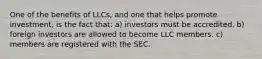 One of the benefits of LLCs, and one that helps promote investment, is the fact that: a) investors must be accredited. b) foreign investors are allowed to become LLC members. c) members are registered with the SEC.