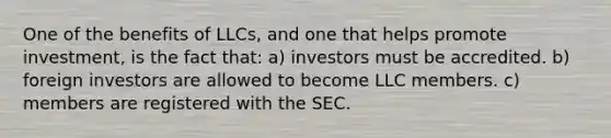 One of the benefits of LLCs, and one that helps promote investment, is the fact that: a) investors must be accredited. b) foreign investors are allowed to become LLC members. c) members are registered with the SEC.