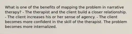 What is one of the benefits of mapping the problem in narrative therapy? - The therapist and the client build a closer relationship. - The client increases his or her sense of agency. - The client becomes more confident in the skill of the therapist. The problem becomes more internalized.