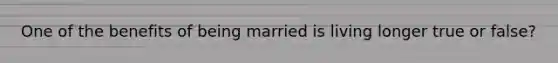 One of the benefits of being married is living longer true or false?