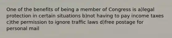 One of the benefits of being a member of Congress is a)legal protection in certain situations b)not having to pay income taxes c)the permission to ignore traffic laws d)free postage for personal mail