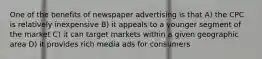 One of the benefits of newspaper advertising is that A) the CPC is relatively inexpensive B) it appeals to a younger segment of the market C) it can target markets within a given geographic area D) it provides rich media ads for consumers