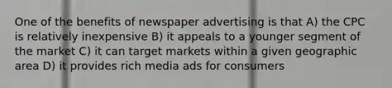 One of the benefits of newspaper advertising is that A) the CPC is relatively inexpensive B) it appeals to a younger segment of the market C) it can target markets within a given geographic area D) it provides rich media ads for consumers