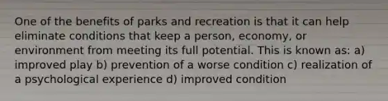 One of the benefits of parks and recreation is that it can help eliminate conditions that keep a person, economy, or environment from meeting its full potential. This is known as: a) improved play b) prevention of a worse condition c) realization of a psychological experience d) improved condition