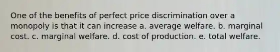 One of the benefits of perfect price discrimination over a monopoly is that it can increase a. average welfare. b. marginal cost. c. marginal welfare. d. cost of production. e. total welfare.