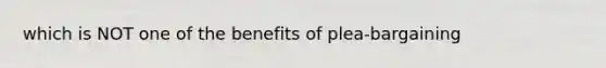 which is NOT one of the benefits of plea-bargaining