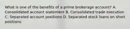 What is one of the benefits of a prime brokerage account? A. Consolidated account statement B. Consolidated trade execution C. Separated account positions D. Separated stock loans on short positions