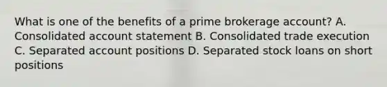 What is one of the benefits of a prime brokerage account? A. Consolidated account statement B. Consolidated trade execution C. Separated account positions D. Separated stock loans on short positions