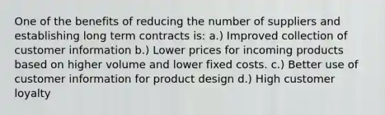 One of the benefits of reducing the number of suppliers and establishing long term contracts is: a.) Improved collection of customer information b.) Lower prices for incoming products based on higher volume and lower fixed costs. c.) Better use of customer information for product design d.) High customer loyalty