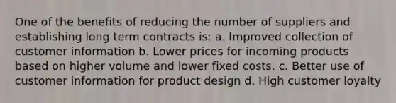 One of the benefits of reducing the number of suppliers and establishing long term contracts is: a. Improved collection of customer information b. Lower prices for incoming products based on higher volume and lower fixed costs. c. Better use of customer information for product design d. High customer loyalty