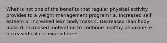 What is not one of the benefits that regular physical activity provides to a weight-management program? a. Increased self-esteem b. Increased lean body mass c. Decreased lean body mass d. Increased motivation to continue healthy behaviors e. Increased calorie expenditure