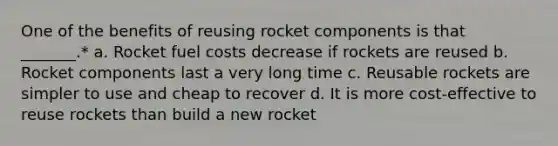 One of the benefits of reusing rocket components is that _______.* a. Rocket fuel costs decrease if rockets are reused b. Rocket components last a very long time c. Reusable rockets are simpler to use and cheap to recover d. It is more cost-effective to reuse rockets than build a new rocket