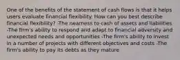 One of the benefits of the statement of cash flows is that it helps users evaluate financial flexibility. How can you best describe financial flexibility? -The nearness to cash of assets and liabilities -The firm's ability to respond and adapt to financial adversity and unexpected needs and opportunities -The firm's ability to invest in a number of projects with different objectives and costs -The firm's ability to pay its debts as they mature