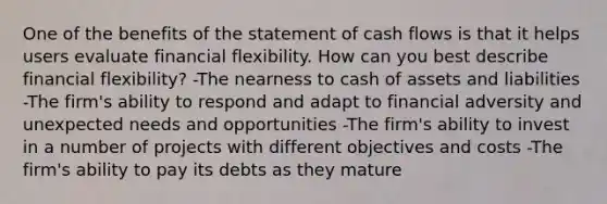 One of the benefits of the statement of cash flows is that it helps users evaluate financial flexibility. How can you best describe financial flexibility? -The nearness to cash of assets and liabilities -The firm's ability to respond and adapt to financial adversity and unexpected needs and opportunities -The firm's ability to invest in a number of projects with different objectives and costs -The firm's ability to pay its debts as they mature