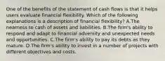 One of the benefits of the statement of cash flows is that it helps users evaluate financial flexibility. Which of the following explanations is a description of financial flexibility? A.The nearness to cash of assets and liabilities. B.The firm's ability to respond and adapt to financial adversity and unexpected needs and opportunities. C.The firm's ability to pay its debts as they mature. D.The firm's ability to invest in a number of projects with different objectives and costs.