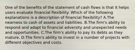 One of the benefits of the statement of cash flows is that it helps users evaluate financial flexibility. Which of the following explanations is a description of financial flexibility? A.The nearness to cash of assets and liabilities. B.The firm's ability to respond and adapt to financial adversity and unexpected needs and opportunities. C.The firm's ability to pay its debts as they mature. D.The firm's ability to invest in a number of projects with different objectives and costs.